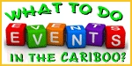 'What to do in the Cariboo' is a weekly collection and description of events listed in Welcome to Williams Lake's free community Events Calendar. Be sure to add your own public event, it's FREE! 'What to do in the Cariboo' is a weekly collection and description of events listed in Welcome to Williams Lake's free community Events Calendar. Be sure to add your own public event, it's FREE!